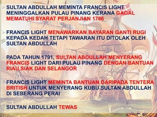 SULTAN ABDULLAH MEMINTA FRANCIS LIGHT
MENINGGALKAN PULAU PINANG KERANA GAGAL
MEMATUHI SYARAT PERJANJIAN 1786
FRANCIS LIGHT MENAWARKAN BAYARAN GANTI RUGI
KEPADA KEDAH TETAPI TAWARAN ITU DITOLAK OLEH
SULTAN ABDULLAH
PADA TAHUN 1791, SULTAN ABDULLAH MENYERANG
FRANCIS LIGHT DARI PULAU PINANG DENGAN BANTUAN
RIAU,SIAK DAN SELANGOR
FRANCIS LIGHT MEMINTA BANTUAN DARIPADA TENTERA
BRITISH UNTUK MENYERANG KUBU SULTAN ABDULLAH
DI SEBERANG PERAI
SULTAN ABDULLAH TEWAS
 