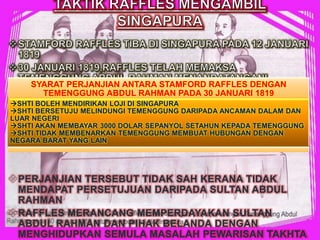 PERJANJIAN TERSEBUT TIDAK SAH KERANA TIDAK
MENDAPAT PERSETUJUAN DARIPADA SULTAN ABDUL
RAHMAN
RAFFLES MERANCANG MEMPERDAYAKAN SULTAN
ABDUL RAHMAN DAN PIHAK BELANDA DENGAN
MENGHIDUPKAN SEMULA MASALAH PEWARISAN TAKHTA
SYARAT PERJANJIAN ANTARA STAMFORD RAFFLES DENGAN
TEMENGGUNG ABDUL RAHMAN PADA 30 JANUARI 1819
SHTI BOLEH MENDIRIKAN LOJI DI SINGAPURA
SHTI BERSETUJU MELINDUNGI TEMENGGUNG DARIPADA ANCAMAN DALAM DAN
LUAR NEGERI
SHTI AKAN MEMBAYAR 3000 DOLAR SEPANYOL SETAHUN KEPADA TEMENGGUNG
SHTI TIDAK MEMBENARKAN TEMENGGUNG MEMBUAT HUBUNGAN DENGAN
NEGARA BARAT YANG LAIN
 