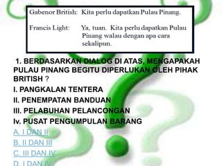 1. BERDASARKAN DIALOG DI ATAS, MENGAPAKAH
PULAU PINANG BEGITU DIPERLUKAN OLEH PIHAK
BRITISH ?
l. PANGKALAN TENTERA
ll. PENEMPATAN BANDUAN
lll. PELABUHAN PELANCONGAN
Iv. PUSAT PENGUMPULAN BARANG
A. I DAN II
B. II DAN III
C. III DAN IV
 