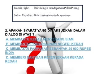 2. APAKAH SYARAT YANG DIMAKSUDKAN DALAM
DIALOG DI ATAS ?
A. MEMBANTU KEDAH MENYERANG SIAM
B. MEMBANTU PEMBANGUNAN NEGERI KEDAH
C. MEMBAYAR PAMPASAN SEBANYAK 20 000 RUPEE
INDIA
D. MEMBERI BANTUAN KETENTERAAN KEPADA
KEDAH
 
