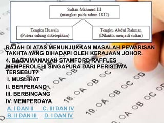 RAJAH DI ATAS MENUNJUKKAN MASALAH PEWARISAN
TAKHTA YANG DIHADAPI OLEH KERAJAAN JOHOR.
4. BAGAIMANAKAH STAMFORD RAFFLES
MEMPEROLEHI SINGAPURA DARI PERISTIWA
TERSEBUT?
I. MUSLIHAT
II. BERPERANG
III. BERBINCANG
IV. MEMPERDAYA
A. I DAN II C. III DAN IV
B. II DAN III D. I DAN IV
 