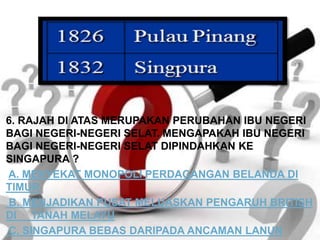 6. RAJAH DI ATAS MERUPAKAN PERUBAHAN IBU NEGERI
BAGI NEGERI-NEGERI SELAT. MENGAPAKAH IBU NEGERI
BAGI NEGERI-NEGERI SELAT DIPINDAHKAN KE
SINGAPURA ?
A. MENYEKAT MONOPOLI PERDAGANGAN BELANDA DI
TIMUR
B. MENJADIKAN PUSAT MELUASKAN PENGARUH BRITISH
DI TANAH MELAYU
C. SINGAPURA BEBAS DARIPADA ANCAMAN LANUN
 