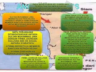 PADA AKHIR KURUN KE-18,BERLAKU
PEREBUTAN DALAM KALANGAN
PEMBESAR DI KEDAH YANG MENGANCAM
KEDAULATAN KEDAH
PADA TAHUN 1770 ,SULTAN
MUHAMMAD JIWA MELANTIK
TUNKU ABDULLAH MENJADI RAJA
MUDA
KEDAH.NAMUN,PELANTIKAN
TERSEBUT TIDAK DIPERSETUJUI
OLEH KERABAT DIRAJA KEDAH
KERANA TUNKU ABDULLAH
BUKAN ANAK GAHARA.
KERABAT DIRAJA YANG
TIDAK BERSETUJU DENGAN
PERLANTIKAN TUNKU
ABDULLAH TELAH
MENDAPATKAN BANTUAN
ORANG BUGIS DARI
SELANGOR UNTUK
MENENTANG SULTAN
MUHAMMAD JIWA.TENTERA
BUGIS DIKETUAI OLEH RAJA
HAJI TELAH MENYERANG
KEDAH DAN BERJAYA
MENAWAN KUALA KEDAH
DAN ALOR SETAR.
SERANGAN TERSEBUT
MENYEBABKAN SULTAN
MUHAMMAD JIWA
BERUNDUR KE KANGAR
DAN MENERUSKAN
PERJUANGANNYA
FIRMA JUORDAIN SULLIVAN
AND DE SOUZA
MENGHANTAR FRANCIS
LIGHT UNTUK BERUNDING
DENGAN SULTAN
MUHAMMAD JIWA
SATU PERJANJIAN
DITANDATANGANI ANTARA
SULTAN MUHAMMAD JIWA
DENGAN FIRMA JOURDAIN
SULLIVAN AND DE SOUZA.
ANTARA SYARATNYA:
FIRMA BERSETUJU MEMBERI
BANTUAN KEPADA KEDAH
FIRMA DIBENARKAN
BERNIAGA DI KUALA KEDAH
SULTAN MUHAMMAD JIWA
MEMBATALKAN PERJANJIAN
TERSEBUT APABILA FIRMA ENGGAN
MEMBERI BANTUAN KEPADA KEDAH
UNTUK MENYERANG BUGIS DI
SELANGOR
 