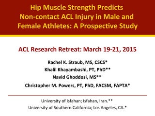Hip	
  Muscle	
  Strength	
  Predicts	
  	
  
Non-­‐contact	
  ACL	
  Injury	
  in	
  Male	
  and	
  
Female	
  Athletes:	
  A	
  Prospec@ve	
  Study	
  
	
  
Rachel	
  K.	
  Straub,	
  MS,	
  CSCS*	
  
Khalil	
  Khayambashi,	
  PT,	
  PhD**	
  
Navid	
  Ghoddosi,	
  MS**	
  	
  
Christopher	
  M.	
  Powers,	
  PT,	
  PhD,	
  FACSM,	
  FAPTA*	
  
	
  
	
  University	
  of	
  Isfahan;	
  Isfahan,	
  Iran.**	
  	
  
University	
  of	
  Southern	
  California;	
  Los	
  Angeles,	
  CA.*	
  
ACL	
  Research	
  Retreat:	
  March	
  19-­‐21,	
  2015	
  
 