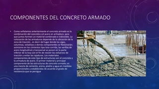 COMPONENTES DEL CONCRETO ARMADO
• Como señalamos anteriormente el concreto armado es la
combinación del concreto y el acero en armadura para
que juntos formen un material combinado e indivisible. La
colocación de las armaduras depende de la ubicación de la
zona de tracción , es decir del lugar donde las vigas,
columnas, voladizos o demás componentes se flexionarán;
asimismo en los cimientos tipo losa corrida, las varillas de
acero longitudinal y transversal se ponen en la parte
inferior de la losa con el fin de resistir los esfuerzos de
tracción y evitar las rajaduras. Los materiales
componentes de este tipo de estructuras son el concreto y
la armadura de acero. El primer material y principal
componente de las estructuras de concreto armado; es
una mezcla de cemento, arena, piedra y agua en medidas
proporcionales y establecidas de acuerdo al grado de
resistencia que se persigue
 