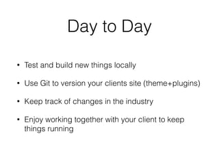 Day to Day
• Test and build new things locally
• Use Git to version your clients site (theme+plugins)
• Keep track of changes in the industry
• Enjoy working together with your client to keep
things running
 