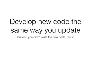 Develop new code the
same way you update
Pretend you didn’t write the new code, test it
 