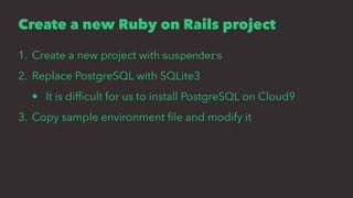 Create a new Ruby on Rails project
1. Create a new project with suspenders
2. Replace PostgreSQL with SQLite3
• It is difﬁcult for us to install PostgreSQL on Cloud9
3. Copy sample environment ﬁle and modify it
 