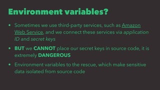 Environment variables?
• Sometimes we use third-party services, such as Amazon
Web Service, and we connect these services via application
ID and secret keys
• BUT we CANNOT place our secret keys in source code, it is
extremely DANGEROUS
• Environment variables to the rescue, which make sensitive
data isolated from source code
 
