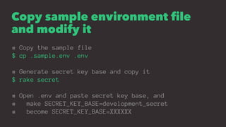 Copy sample environment file
and modify it
# Copy the sample file
$ cp .sample.env .env
# Generate secret key base and copy it
$ rake secret
# Open .env and paste secret key base, and
# make SECRET_KEY_BASE=development_secret
# become SECRET_KEY_BASE=XXXXXX
 