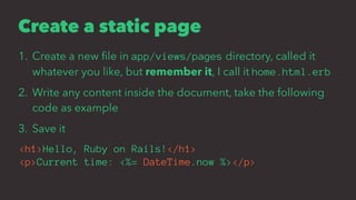 Create a static page
1. Create a new ﬁle in app/views/pages directory, called it
whatever you like, but remember it, I call it home.html.erb
2. Write any content inside the document, take the following
code as example
3. Save it
<h1>Hello, Ruby on Rails!</h1>
<p>Current time: <%= DateTime.now %></p>
 