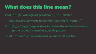 What does this line mean?
root "high_voltage/pages#show", id: "home"
1. root means we wants to set the mapping for route "/"
2. high_voltage/pages#show indicates the action we want to
map the route, it complies speciﬁc pattern
3. id: "home" is the parameter passed to the action
 