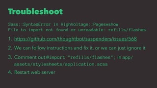 Troubleshoot
Sass::SyntaxError in HighVoltage::Pages#show
File to import not found or unreadable: refills/flashes.
1. https://github.com/thoughtbot/suspenders/issues/568
2. We can follow instructions and ﬁx it, or we can just ignore it
3. Comment out @import "refills/flashes"; in app/
assets/stylesheets/application.scss
4. Restart web server
 