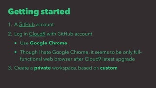 Getting started
1. A GitHub account
2. Log in Cloud9 with GitHub account
• Use Google Chrome
• Though I hate Google Chrome, it seems to be only full-
functional web browser after Cloud9 latest upgrade
3. Create a private workspace, based on custom
 