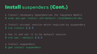 Install suspenders (Cont.)
# Install necessary dependencies for Capybara WebKit
$ sudo apt-get install qt5-default libqt5webkit5-dev
# Install minimal version which required by suspenders
$ rvm install 2.2.3
# Use it and set it to be default version
$ rvm use --default 2.2.3
# Install suspenders
$ gem install suspenders
 