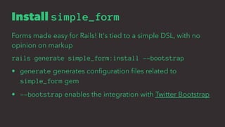 Install simple_form
Forms made easy for Rails! It's tied to a simple DSL, with no
opinion on markup
rails generate simple_form:install --bootstrap
• generate generates conﬁguration ﬁles related to
simple_form gem
• --bootstrap enables the integration with Twitter Bootstrap
 