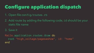 Configure application dispatch
1. Open ﬁle config/routes.rb
2. Add route by adding the following code, id should be your
static ﬁle name
3. Save it
Rails.application.routes.draw do
root "high_voltage/pages#show", id: "home"
end
 