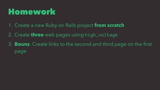 Homework
1. Create a new Ruby on Rails project from scratch
2. Create three web pages using high_voltage
3. Bouns: Create links to the second and third page on the ﬁrst
page
 