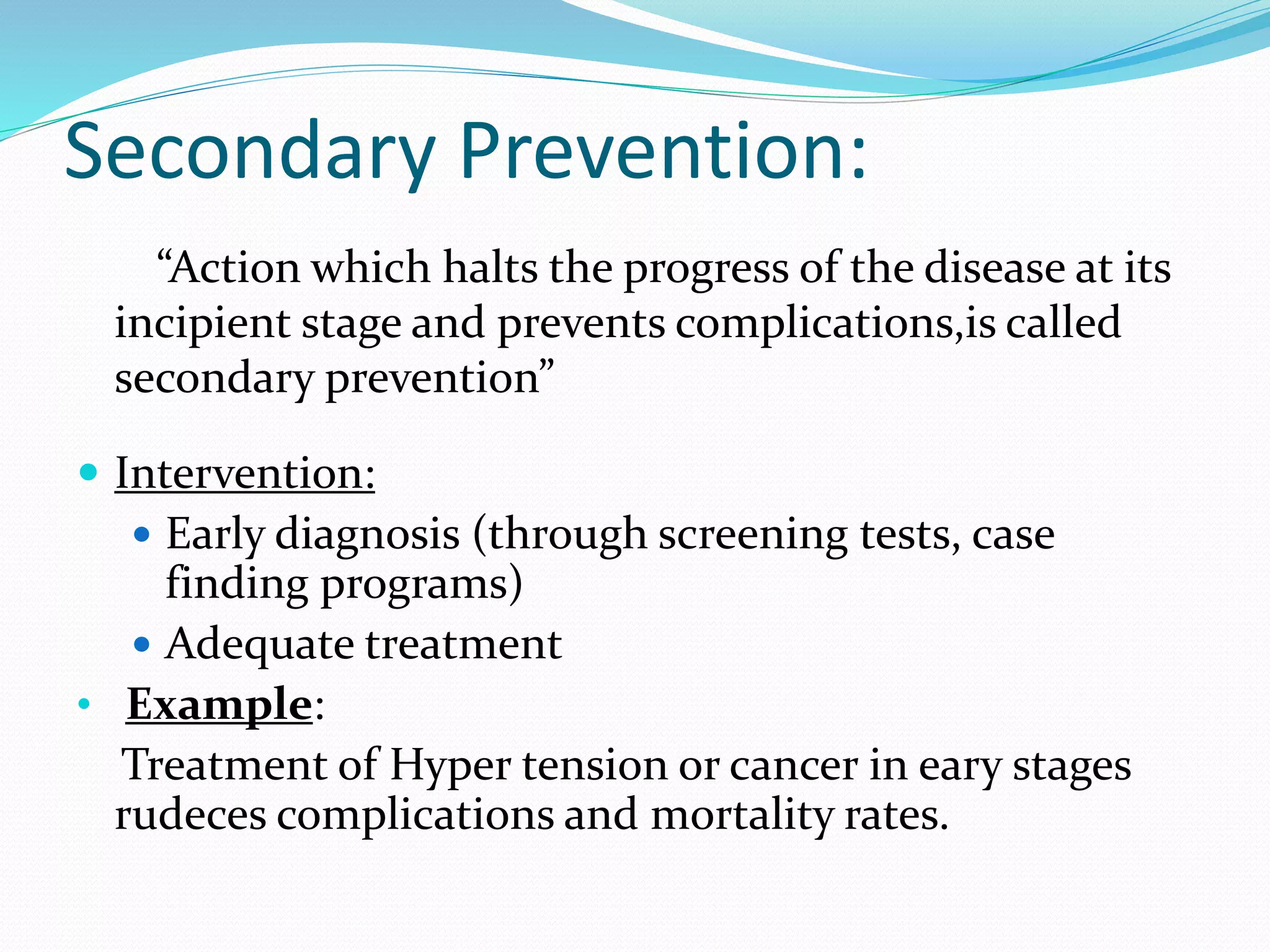 Secondary Prevention:
“Action which halts the progress of the disease at its
incipient stage and prevents complications,is called
secondary prevention”
 Intervention:
 Early diagnosis (through screening tests, case
finding programs)
 Adequate treatment
• Example:
Treatment of Hyper tension or cancer in eary stages
rudeces complications and mortality rates.
 