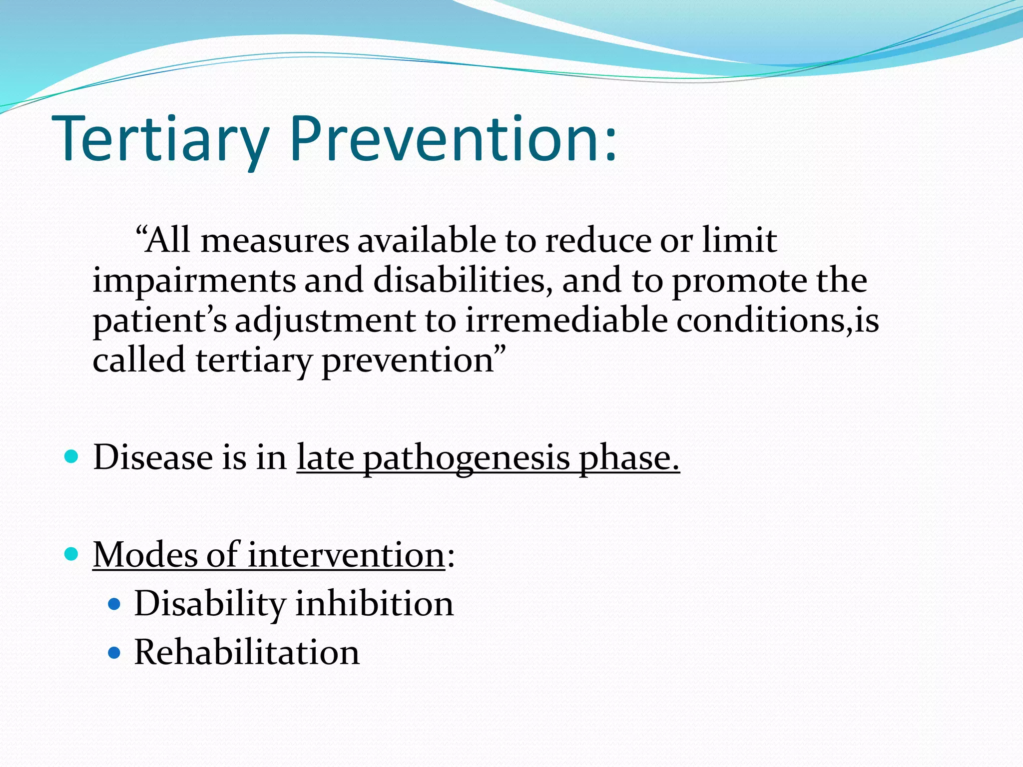 Tertiary Prevention:
“All measures available to reduce or limit
impairments and disabilities, and to promote the
patient’s adjustment to irremediable conditions,is
called tertiary prevention”
 Disease is in late pathogenesis phase.
 Modes of intervention:
 Disability inhibition
 Rehabilitation
 