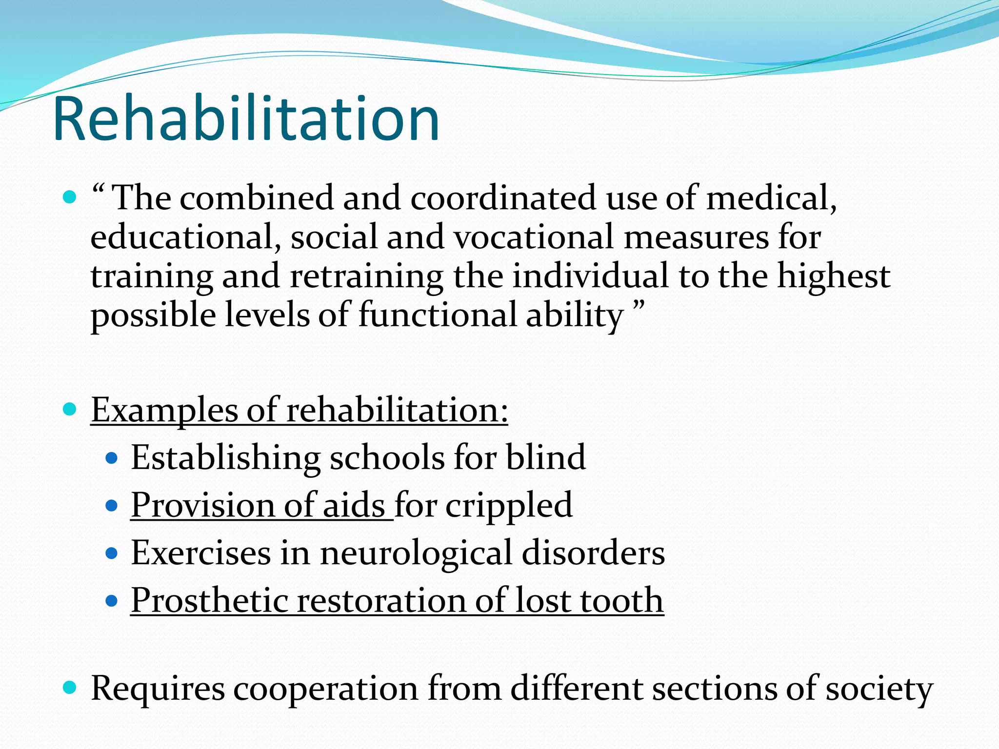 Rehabilitation
 “ The combined and coordinated use of medical,
educational, social and vocational measures for
training and retraining the individual to the highest
possible levels of functional ability ”
 Examples of rehabilitation:
 Establishing schools for blind
 Provision of aids for crippled
 Exercises in neurological disorders
 Prosthetic restoration of lost tooth
 Requires cooperation from different sections of society
 