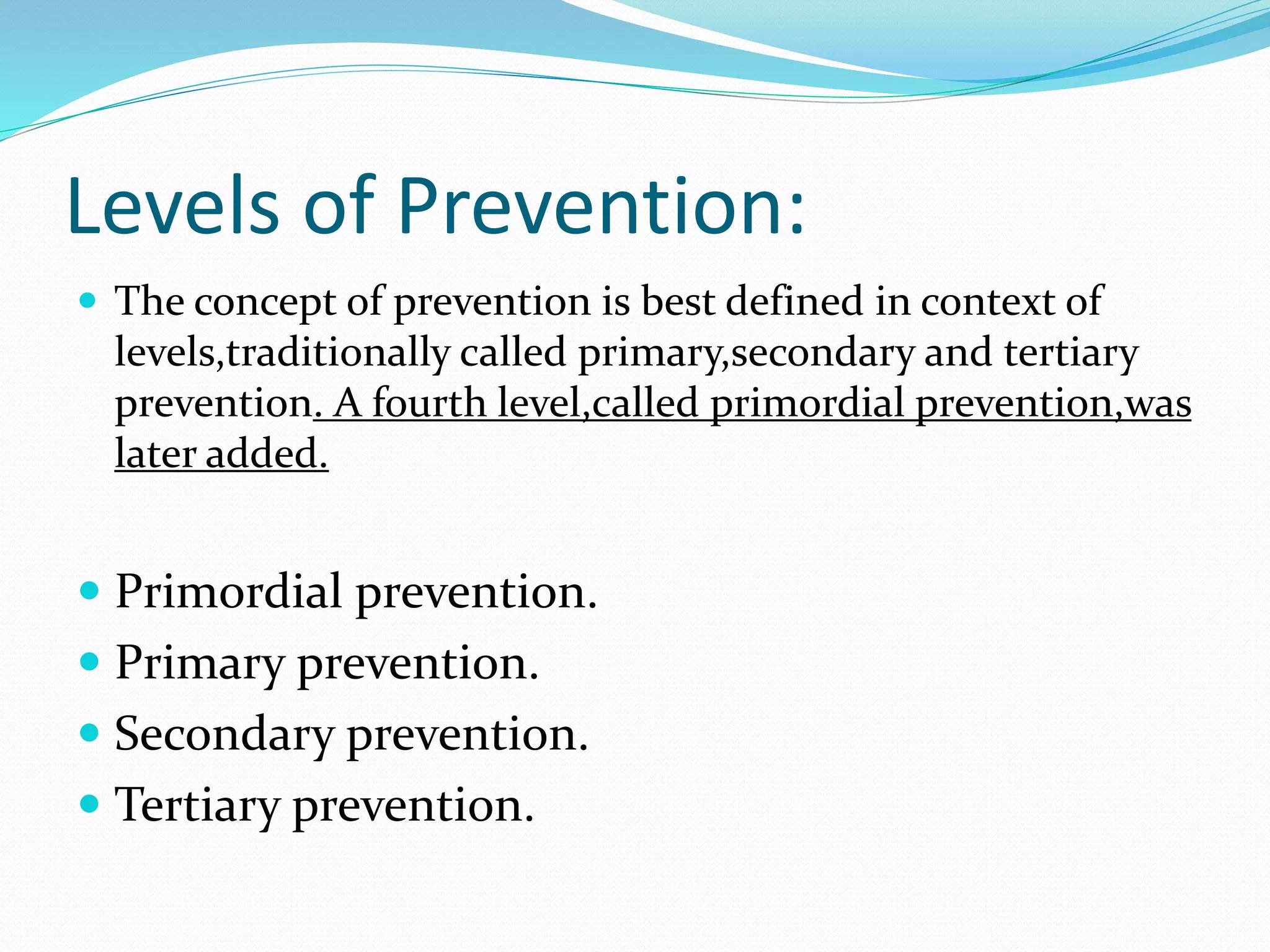Levels of Prevention:
 The concept of prevention is best defined in context of
levels,traditionally called primary,secondary and tertiary
prevention. A fourth level,called primordial prevention,was
later added.
 Primordial prevention.
 Primary prevention.
 Secondary prevention.
 Tertiary prevention.
 