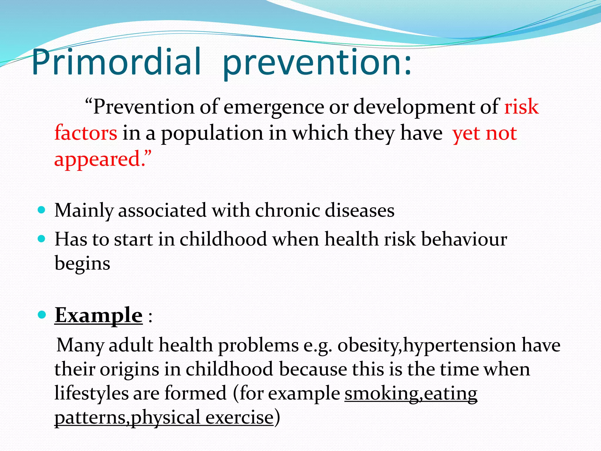 Primordial prevention:
“Prevention of emergence or development of risk
factors in a population in which they have yet not
appeared.”
 Mainly associated with chronic diseases
 Has to start in childhood when health risk behaviour
begins
 Example :
Many adult health problems e.g. obesity,hypertension have
their origins in childhood because this is the time when
lifestyles are formed (for example smoking,eating
patterns,physical exercise)
 