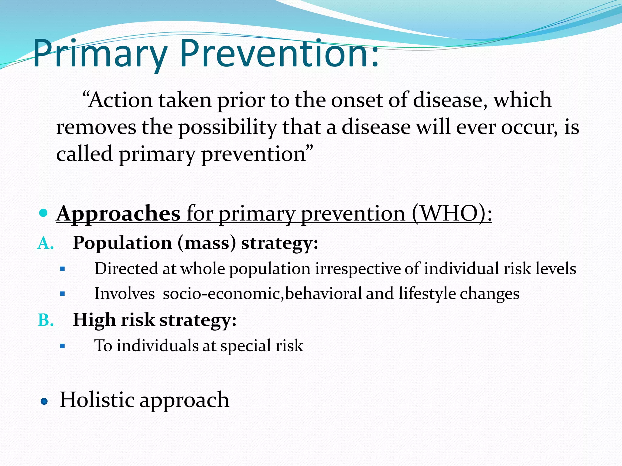 Primary Prevention:
“Action taken prior to the onset of disease, which
removes the possibility that a disease will ever occur, is
called primary prevention”
 Approaches for primary prevention (WHO):
A. Population (mass) strategy:
 Directed at whole population irrespective of individual risk levels
 Involves socio-economic,behavioral and lifestyle changes
B. High risk strategy:
 To individuals at special risk
Holistic approach
 