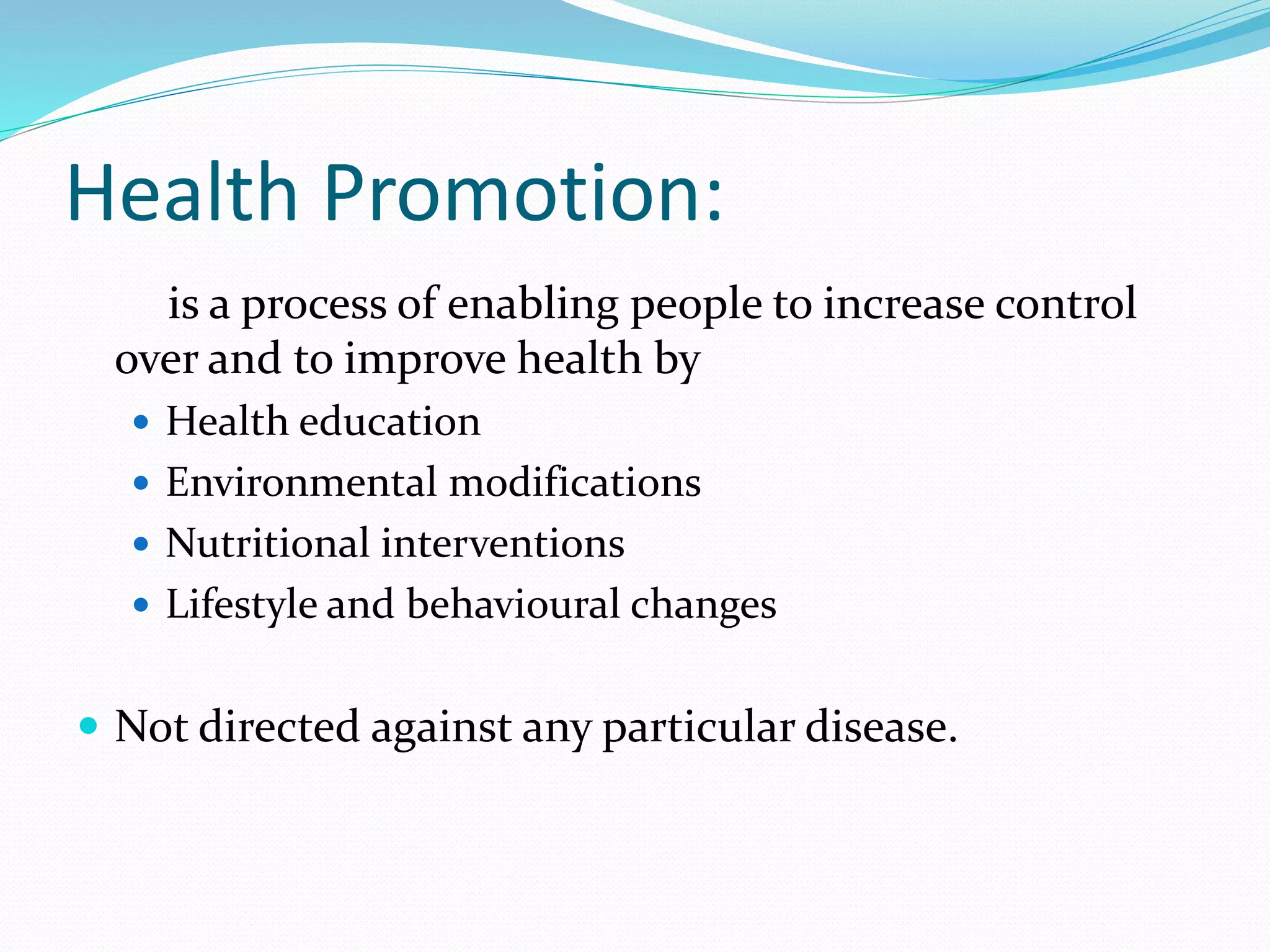 Health Promotion:
is a process of enabling people to increase control
over and to improve health by
 Health education
 Environmental modifications
 Nutritional interventions
 Lifestyle and behavioural changes
 Not directed against any particular disease.
 