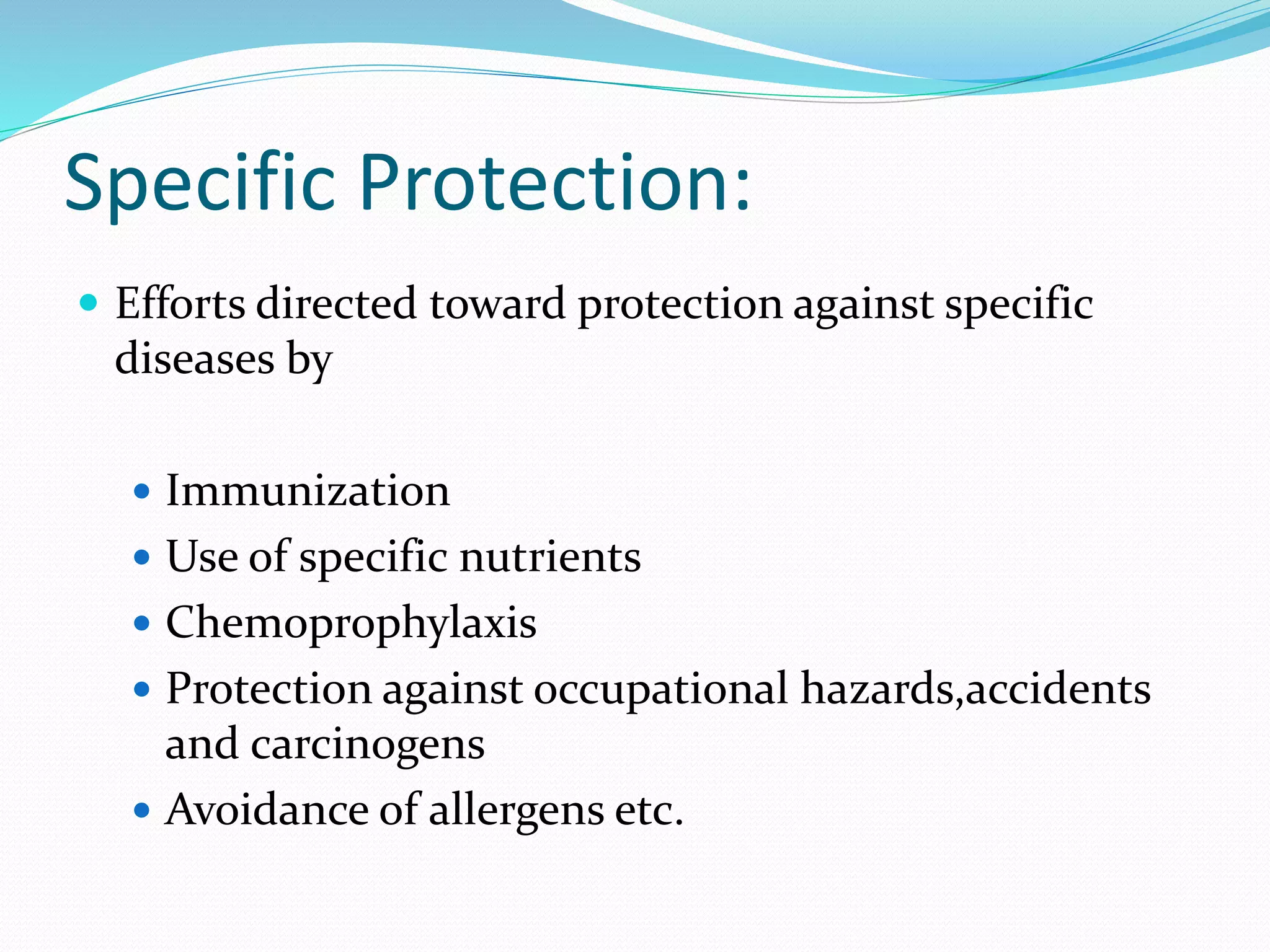 Specific Protection:
 Efforts directed toward protection against specific
diseases by
 Immunization
 Use of specific nutrients
 Chemoprophylaxis
 Protection against occupational hazards,accidents
and carcinogens
 Avoidance of allergens etc.
 
