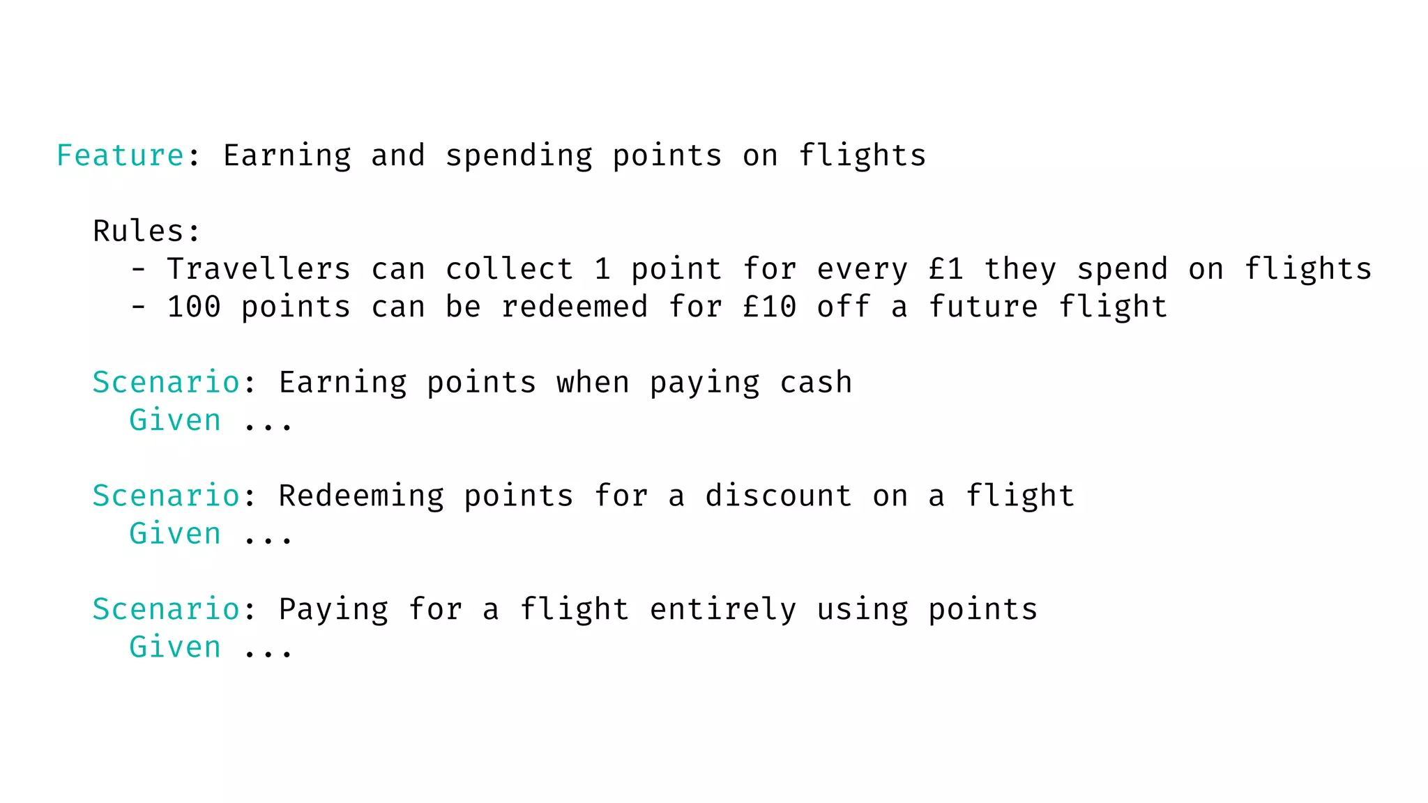 Feature: Earning and spending points on flights
Rules:
- Travellers can collect 1 point for every £1 they spend on flights
- 100 points can be redeemed for £10 off a future flight
Scenario: Earning points when paying cash
Given ...
Scenario: Redeeming points for a discount on a flight
Given ...
Scenario: Paying for a flight entirely using points
Given ...
 