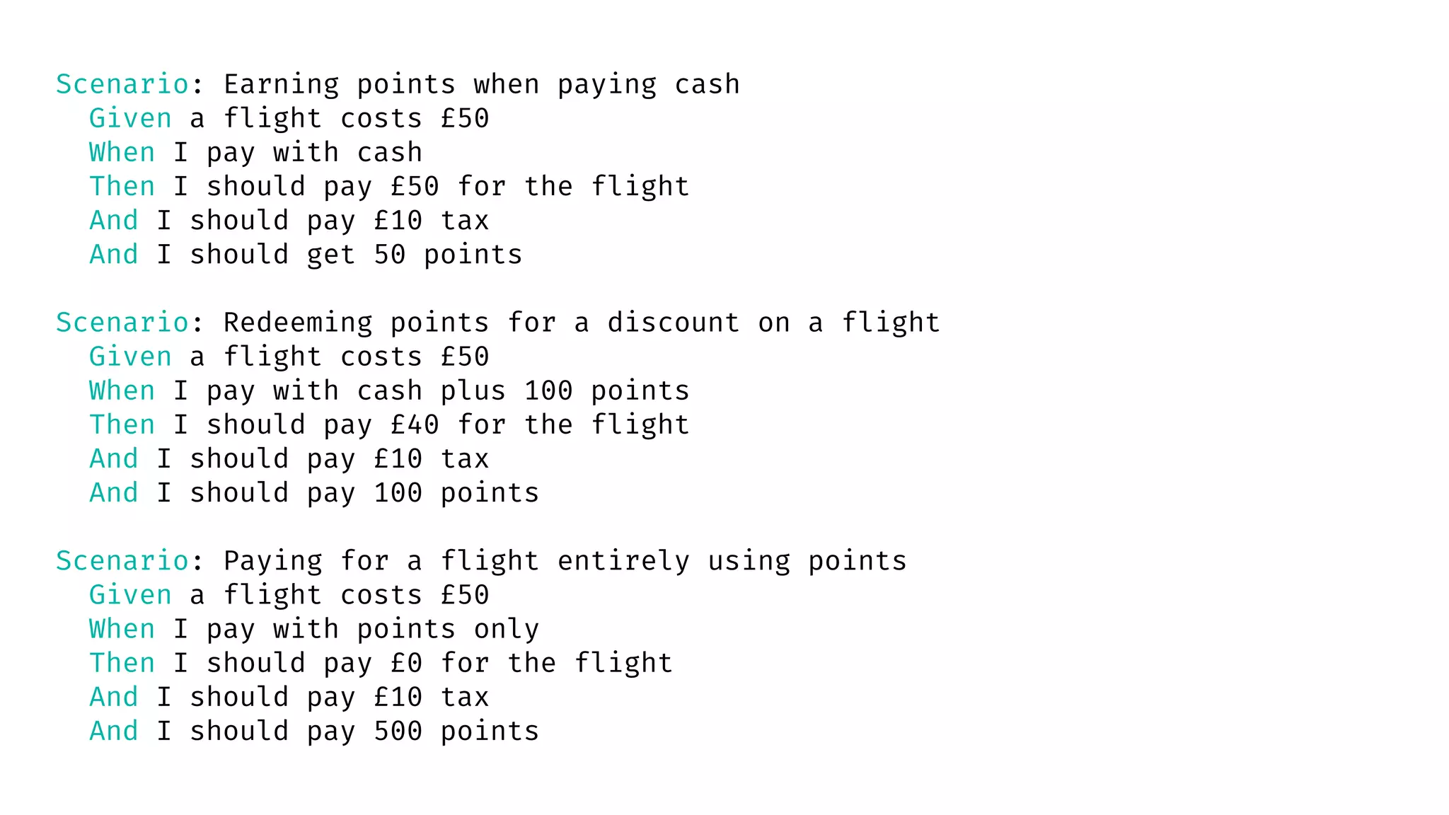 Scenario: Earning points when paying cash
Given a flight costs £50
When I pay with cash
Then I should pay £50 for the flight
And I should pay £10 tax
And I should get 50 points
Scenario: Redeeming points for a discount on a flight
Given a flight costs £50
When I pay with cash plus 100 points
Then I should pay £40 for the flight
And I should pay £10 tax
And I should pay 100 points
Scenario: Paying for a flight entirely using points
Given a flight costs £50
When I pay with points only
Then I should pay £0 for the flight
And I should pay £10 tax
And I should pay 500 points
 