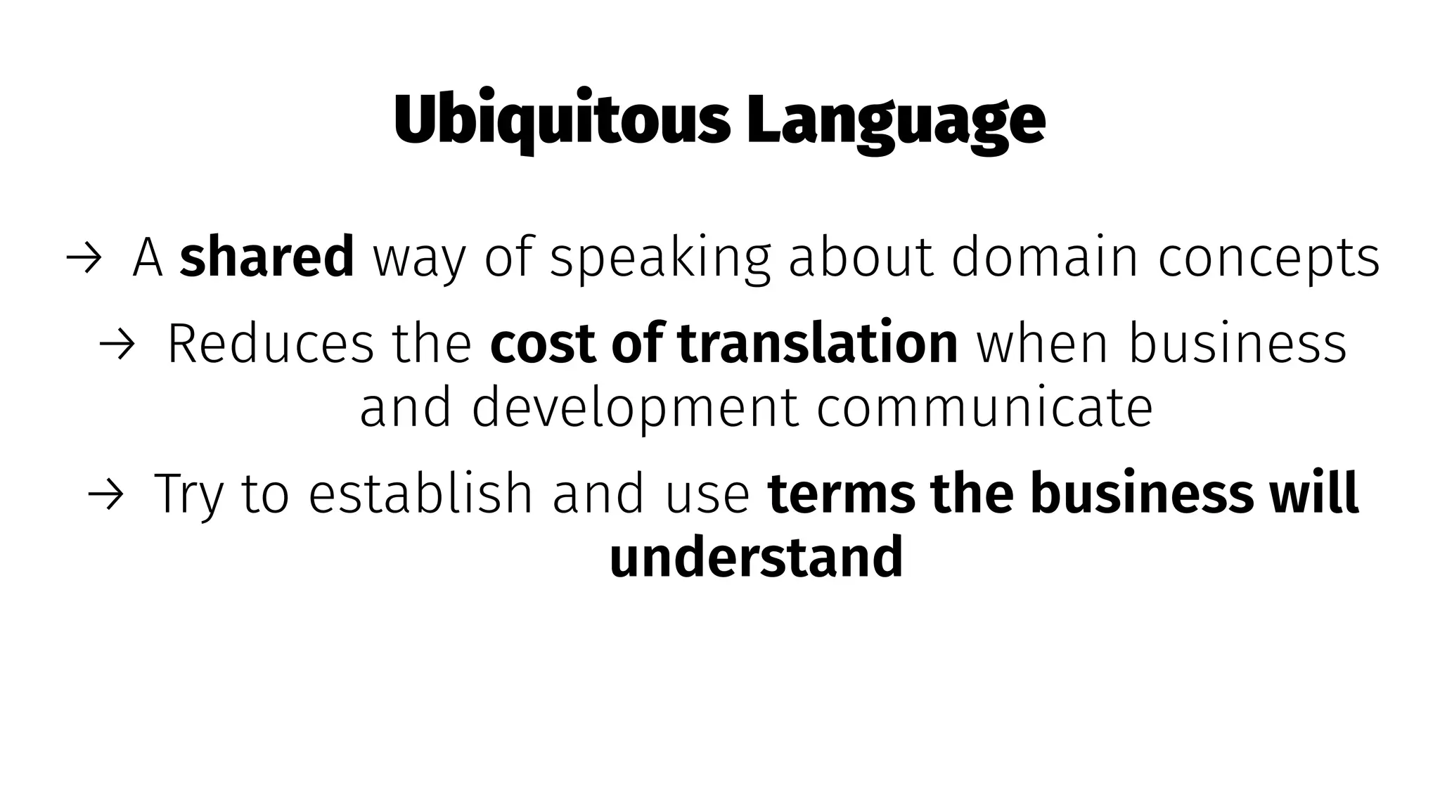 Ubiquitous Language
→ A shared way of speaking about domain concepts
→ Reduces the cost of translation when business
and development communicate
→ Try to establish and use terms the business will
understand
 