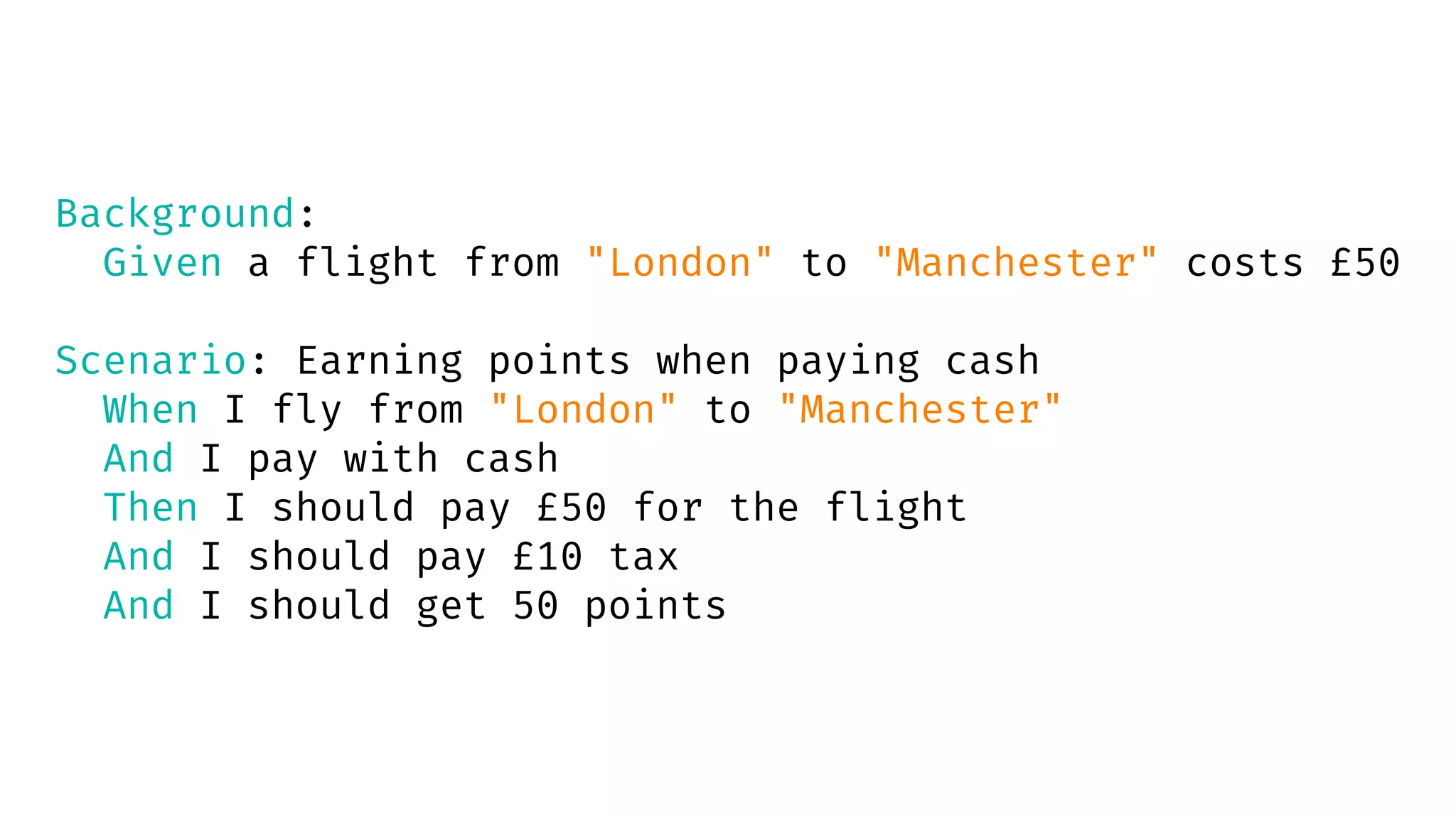 Background:
Given a flight from "London" to "Manchester" costs £50
Scenario: Earning points when paying cash
When I fly from "London" to "Manchester"
And I pay with cash
Then I should pay £50 for the flight
And I should pay £10 tax
And I should get 50 points
 