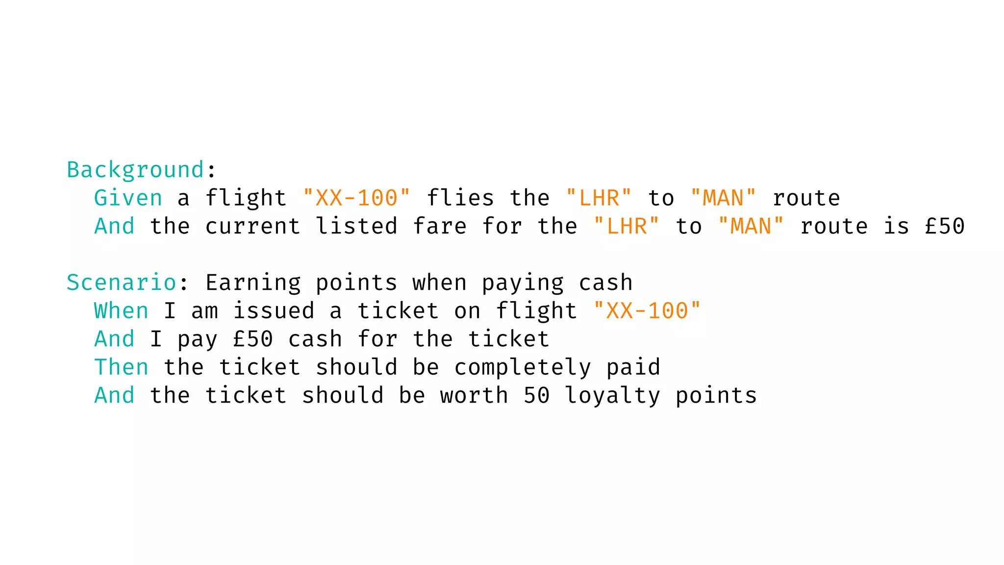 Background:
Given a flight "XX-100" flies the "LHR" to "MAN" route
And the current listed fare for the "LHR" to "MAN" route is £50
Scenario: Earning points when paying cash
When I am issued a ticket on flight "XX-100"
And I pay £50 cash for the ticket
Then the ticket should be completely paid
And the ticket should be worth 50 loyalty points
 