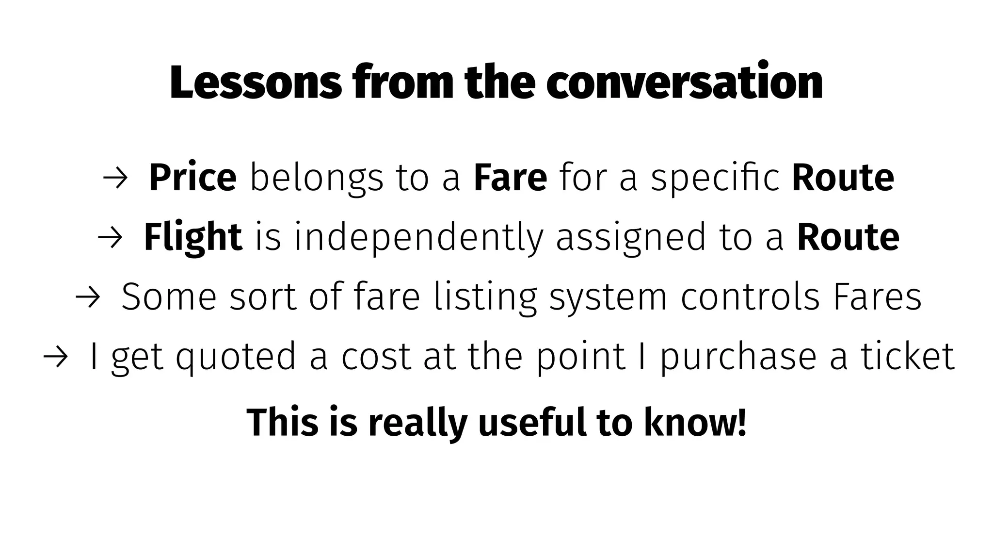 Lessons from the conversation
→ Price belongs to a Fare for a speciﬁc Route
→ Flight is independently assigned to a Route
→ Some sort of fare listing system controls Fares
→ I get quoted a cost at the point I purchase a ticket
This is really useful to know!
 