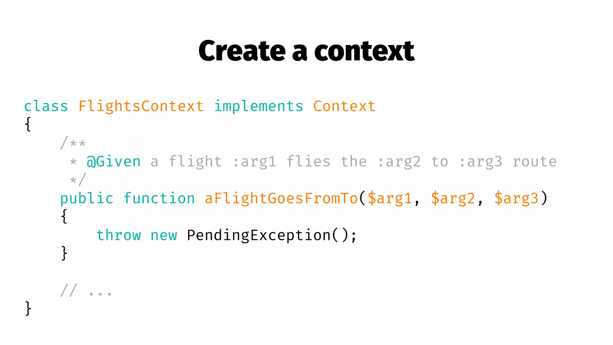 Create a context
class FlightsContext implements Context
{
/**
* @Given a flight :arg1 flies the :arg2 to :arg3 route
*/
public function aFlightGoesFromTo($arg1, $arg2, $arg3)
{
throw new PendingException();
}
// ...
}
 