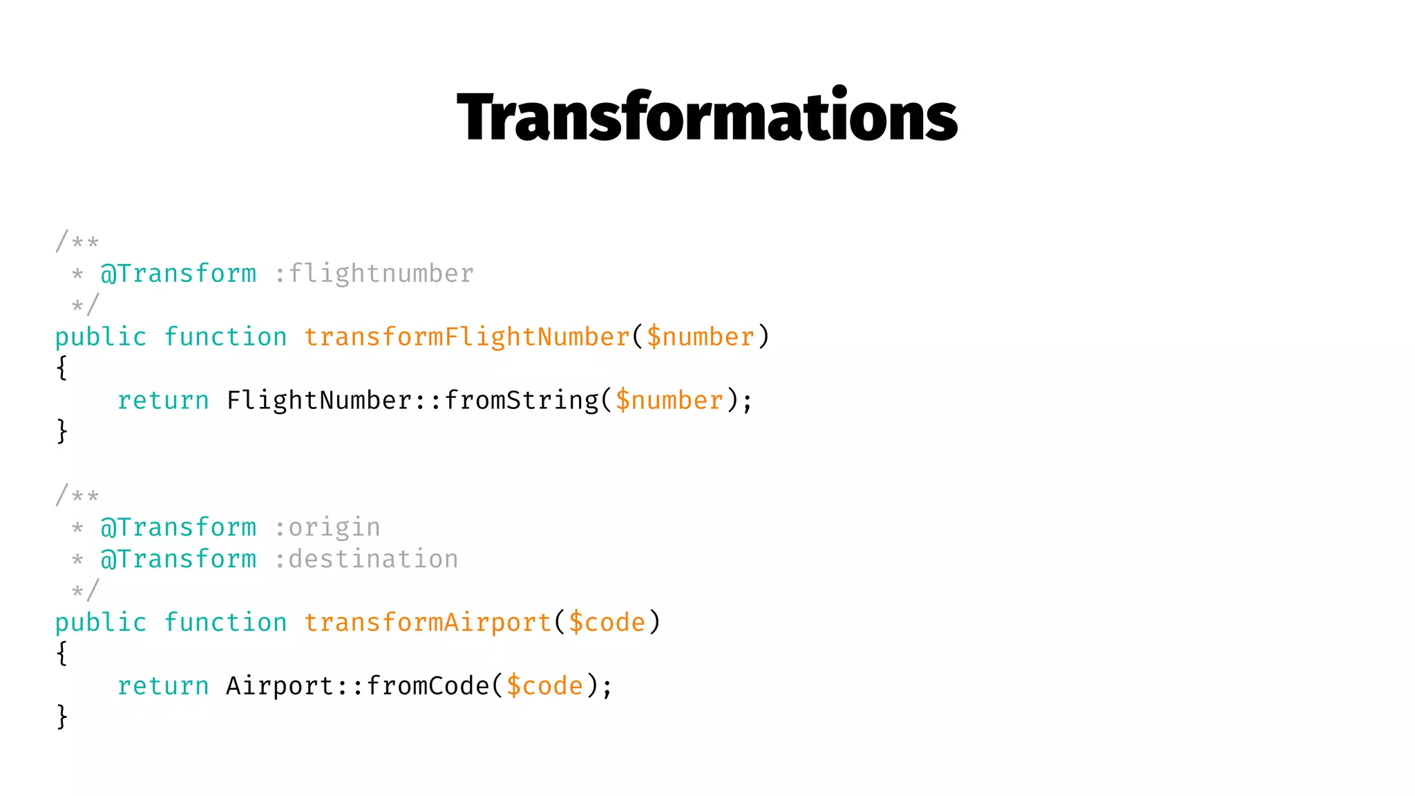 Transformations
/**
* @Transform :flightnumber
*/
public function transformFlightNumber($number)
{
return FlightNumber::fromString($number);
}
/**
* @Transform :origin
* @Transform :destination
*/
public function transformAirport($code)
{
return Airport::fromCode($code);
}
 