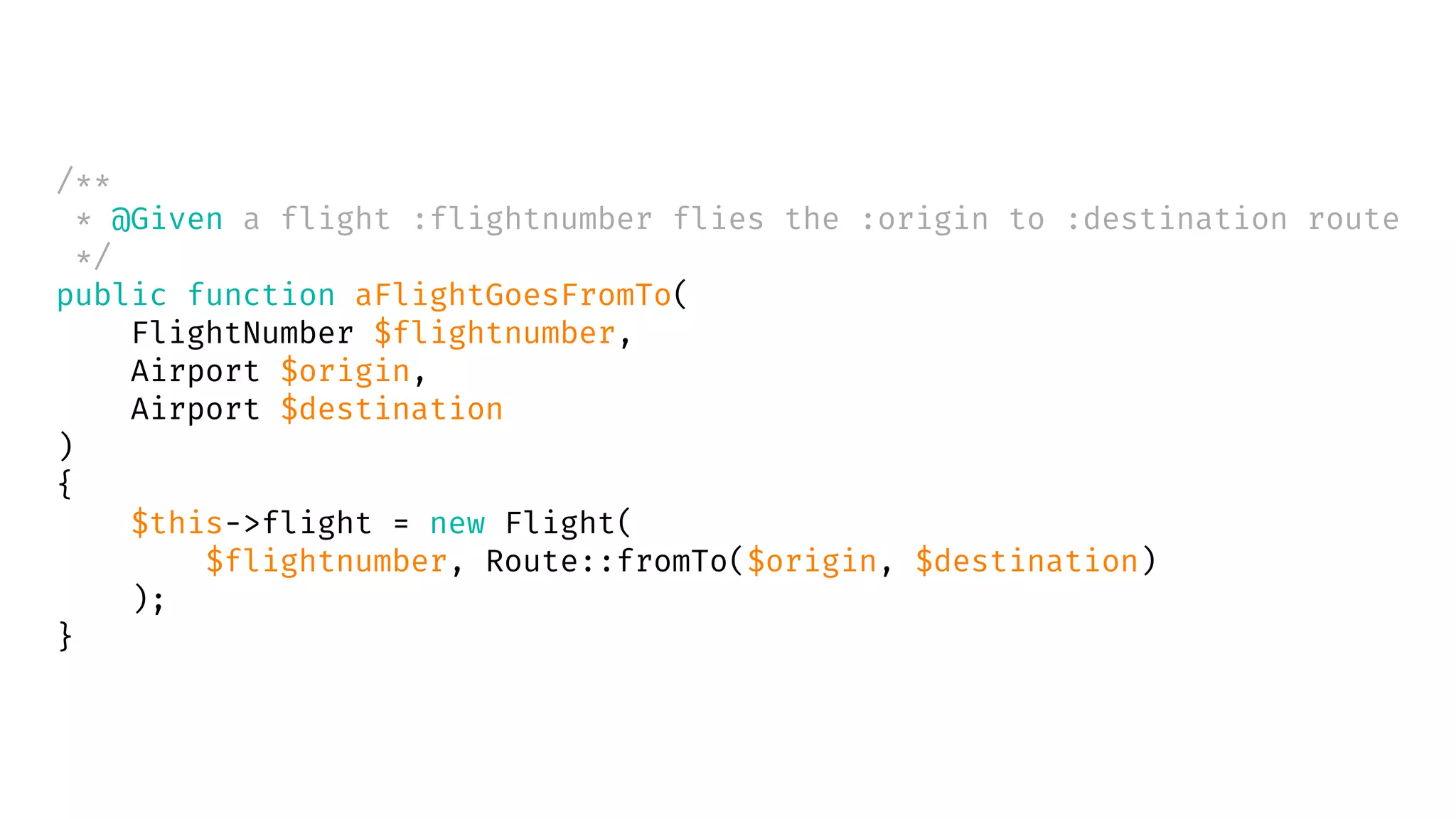 /**
* @Given a flight :flightnumber flies the :origin to :destination route
*/
public function aFlightGoesFromTo(
FlightNumber $flightnumber,
Airport $origin,
Airport $destination
)
{
$this->flight = new Flight(
$flightnumber, Route::fromTo($origin, $destination)
);
}
 