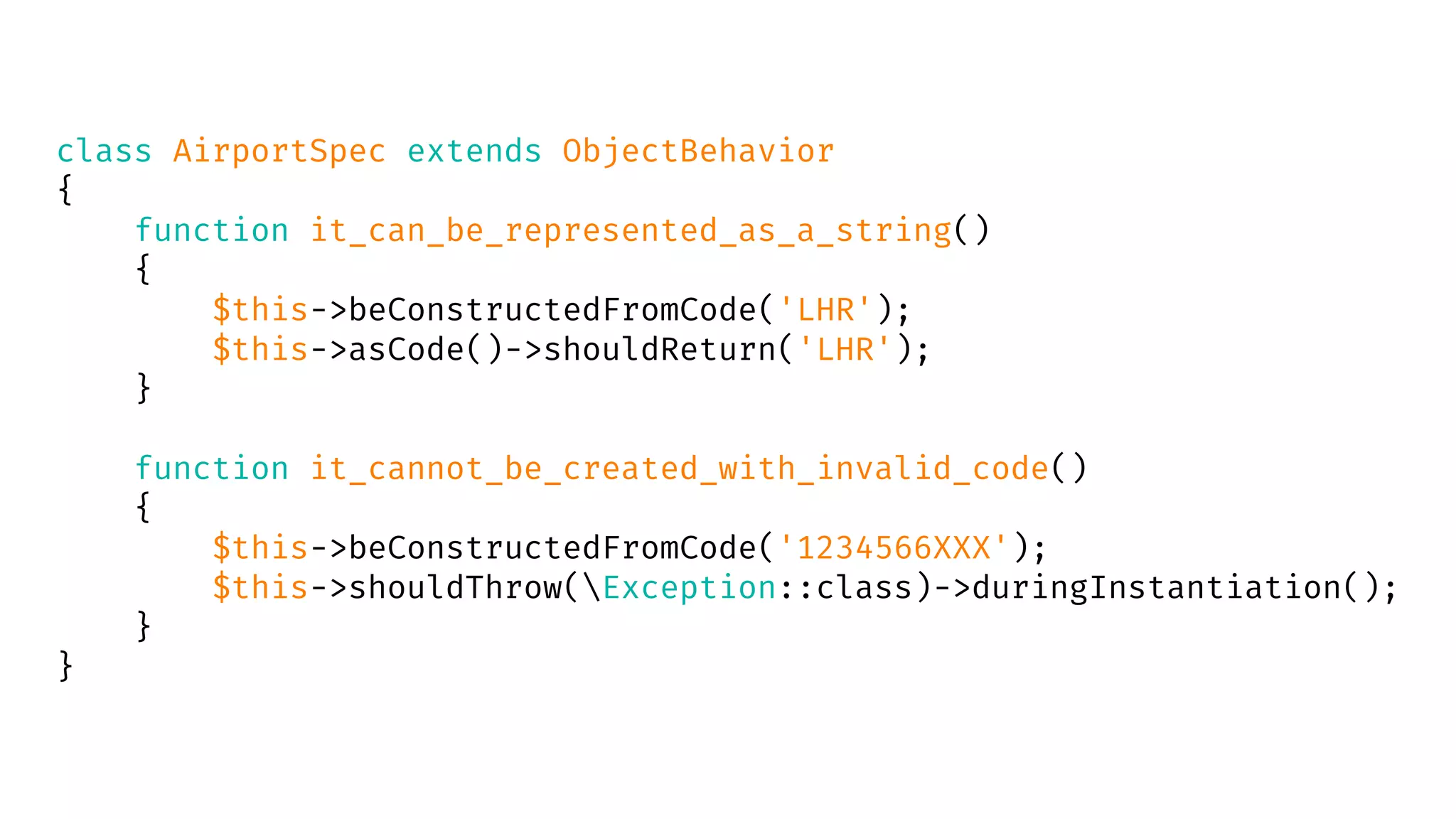 class AirportSpec extends ObjectBehavior
{
function it_can_be_represented_as_a_string()
{
$this->beConstructedFromCode('LHR');
$this->asCode()->shouldReturn('LHR');
}
function it_cannot_be_created_with_invalid_code()
{
$this->beConstructedFromCode('1234566XXX');
$this->shouldThrow(Exception::class)->duringInstantiation();
}
}
 