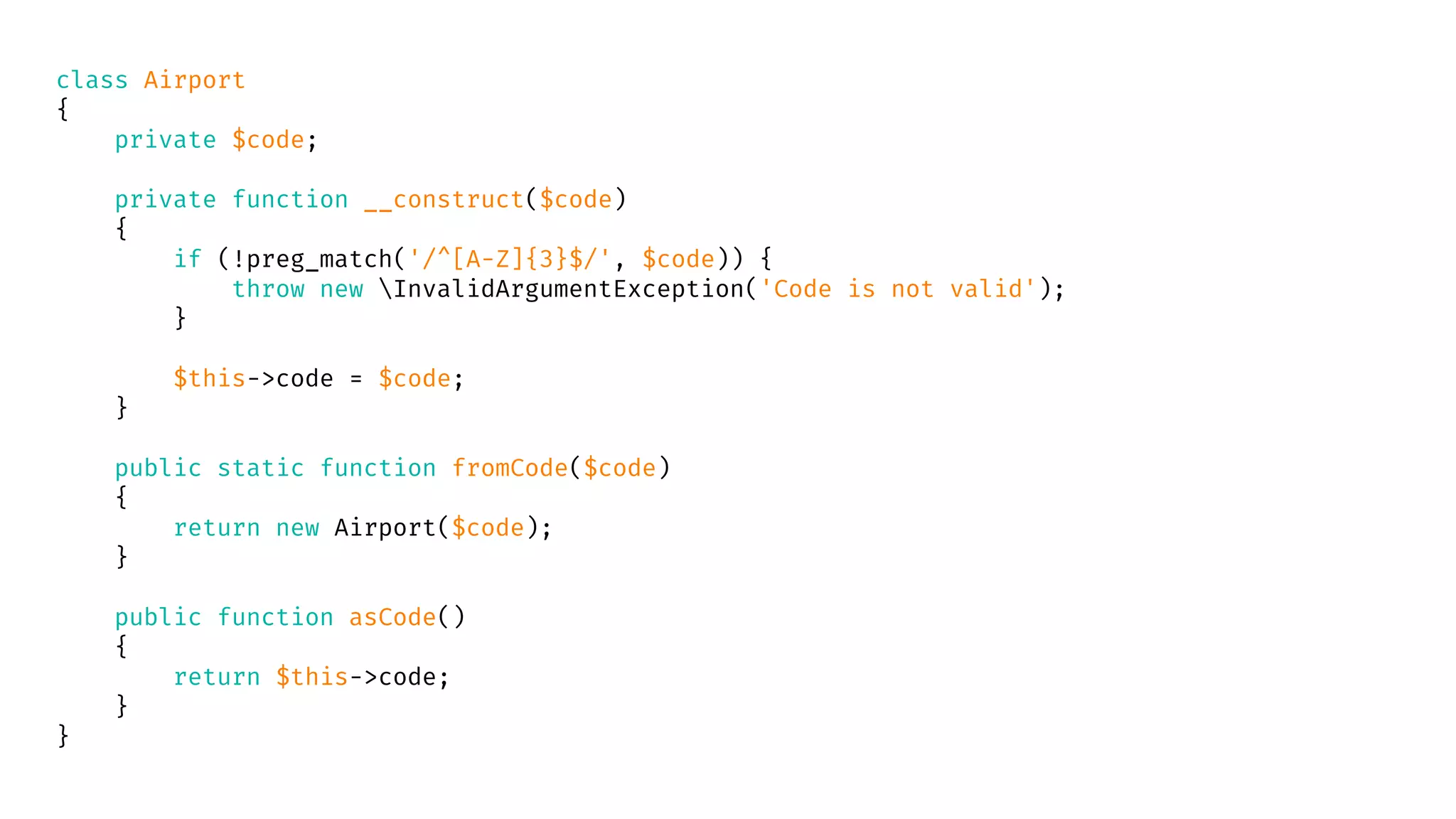 class Airport
{
private $code;
private function __construct($code)
{
if (!preg_match('/^[A-Z]{3}$/', $code)) {
throw new InvalidArgumentException('Code is not valid');
}
$this->code = $code;
}
public static function fromCode($code)
{
return new Airport($code);
}
public function asCode()
{
return $this->code;
}
}
 