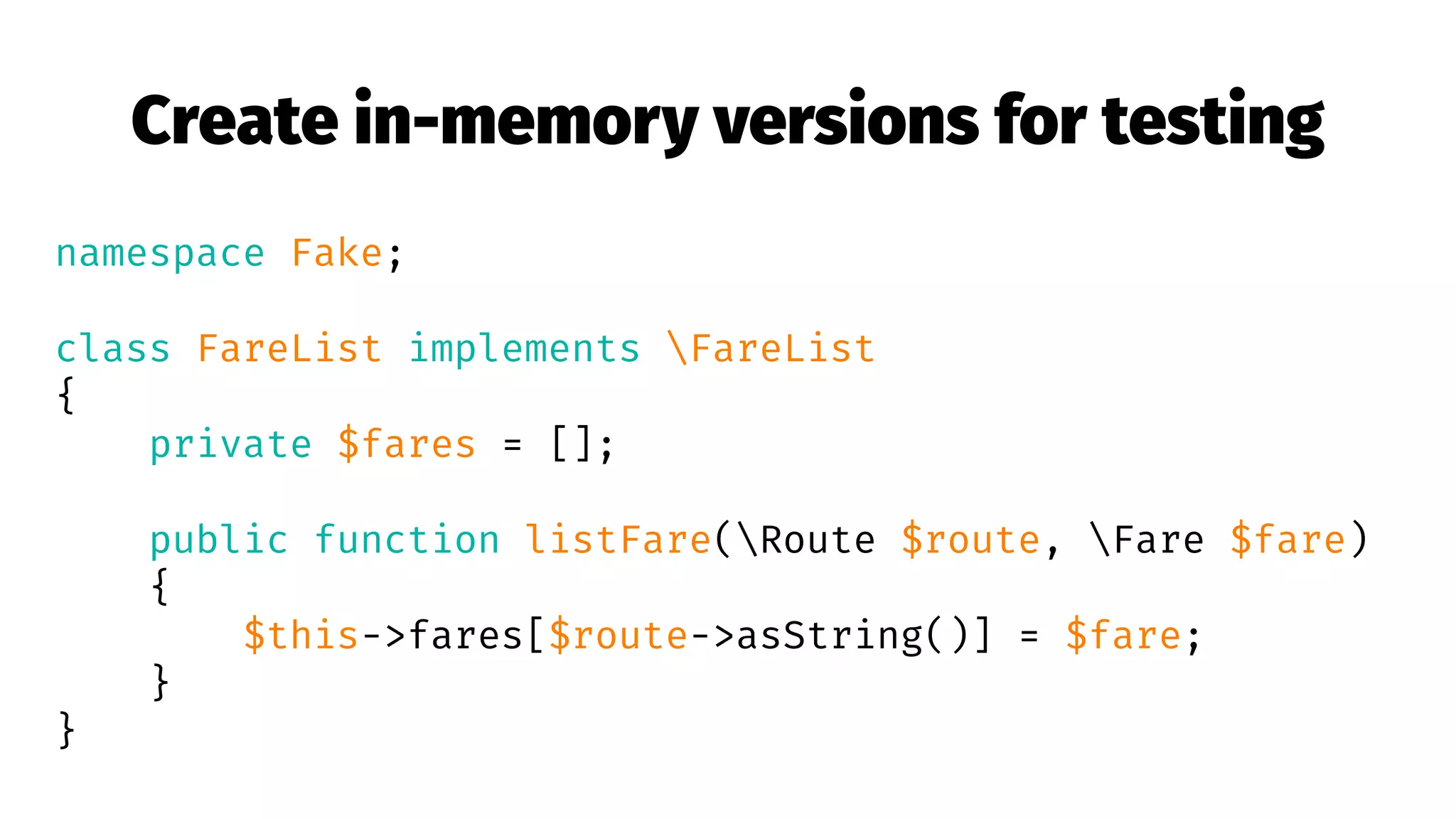 Create in-memory versions for testing
namespace Fake;
class FareList implements FareList
{
private $fares = [];
public function listFare(Route $route, Fare $fare)
{
$this->fares[$route->asString()] = $fare;
}
}
 