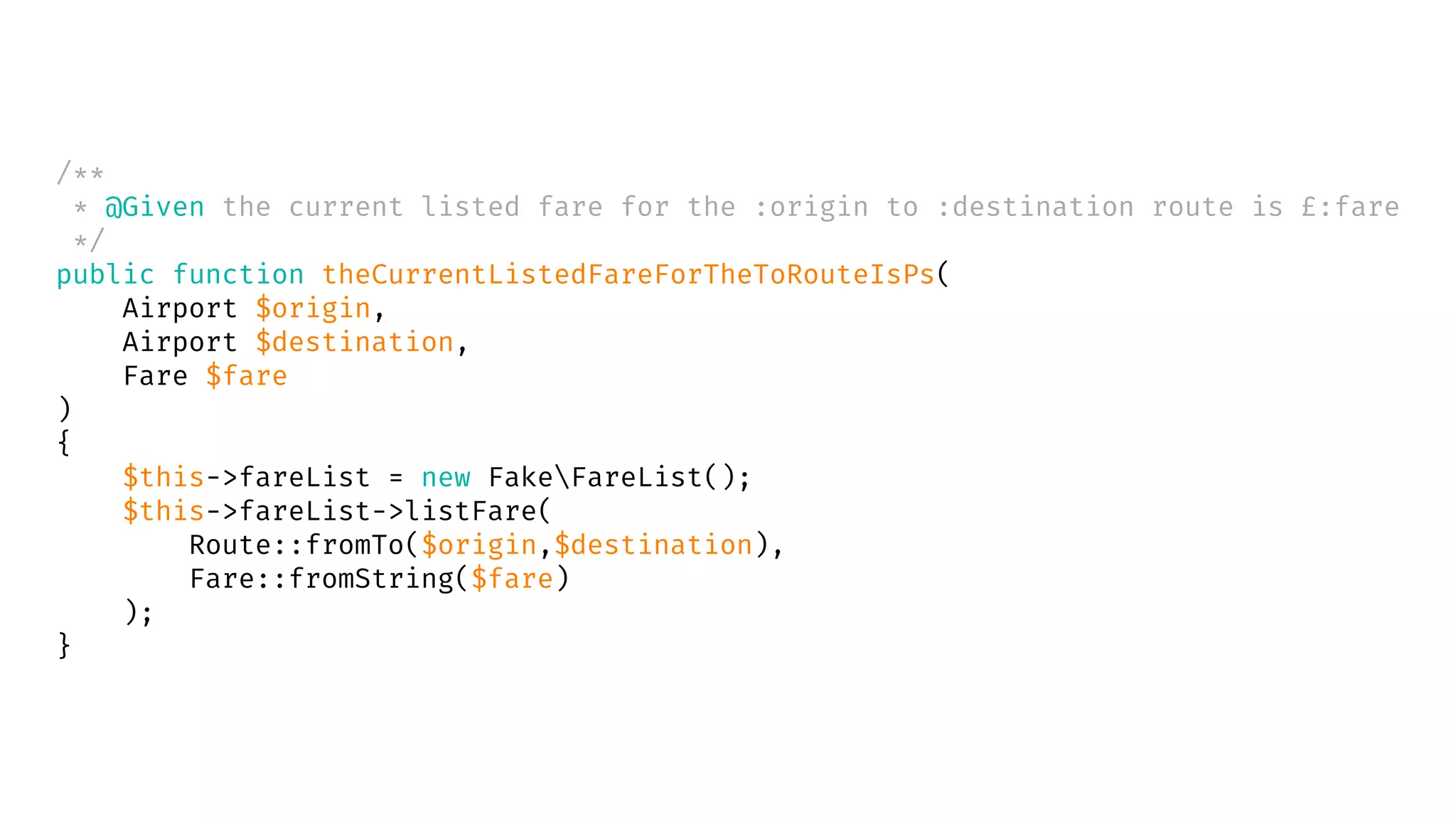 /**
* @Given the current listed fare for the :origin to :destination route is £:fare
*/
public function theCurrentListedFareForTheToRouteIsPs(
Airport $origin,
Airport $destination,
Fare $fare
)
{
$this->fareList = new FakeFareList();
$this->fareList->listFare(
Route::fromTo($origin,$destination),
Fare::fromString($fare)
);
}
 