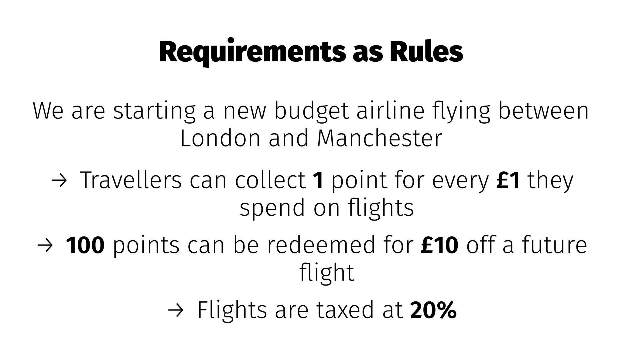 Requirements as Rules
We are starting a new budget airline ﬂying between
London and Manchester
→ Travellers can collect 1 point for every £1 they
spend on ﬂights
→ 100 points can be redeemed for £10 off a future
ﬂight
→ Flights are taxed at 20%
 