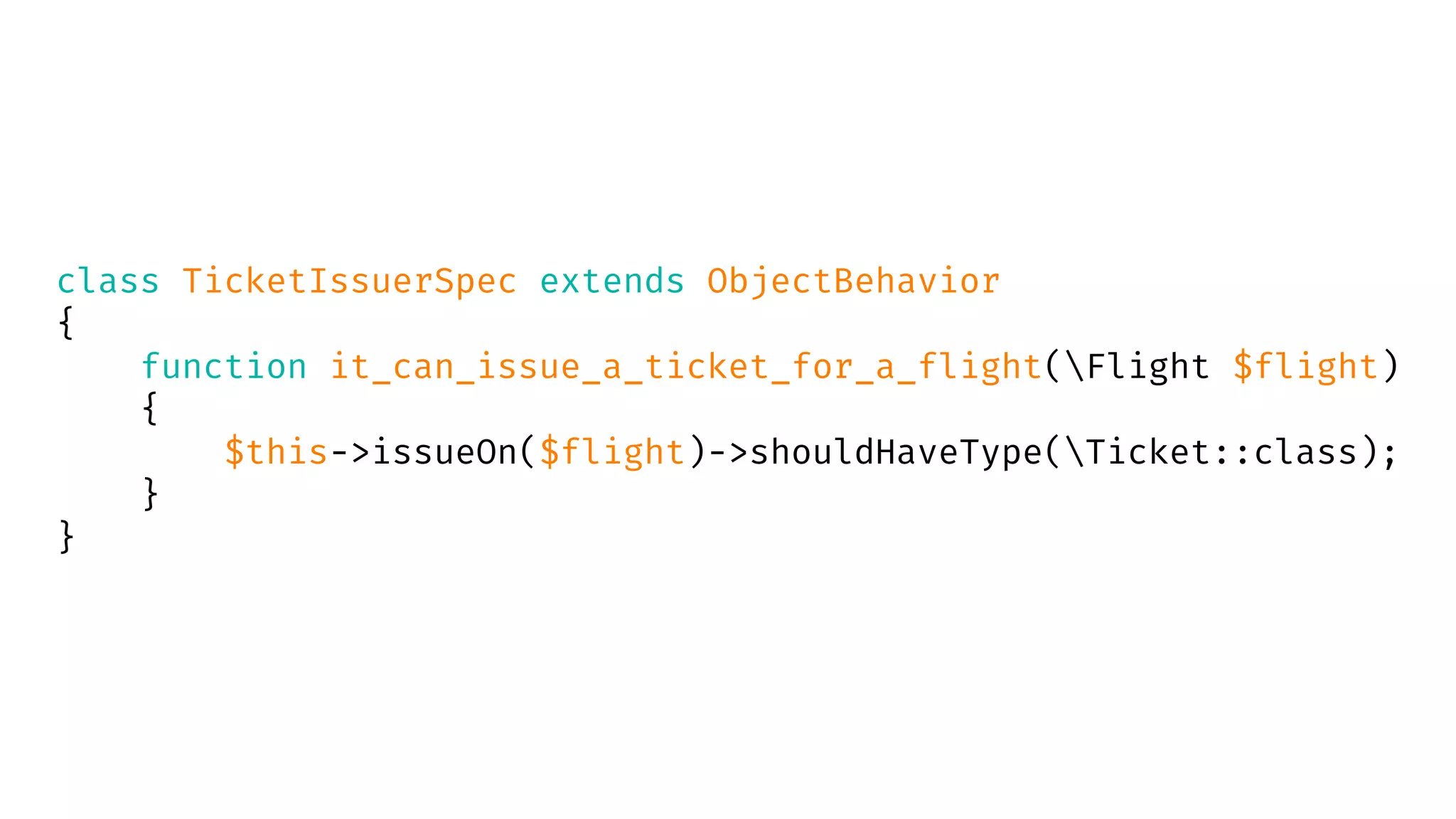 class TicketIssuerSpec extends ObjectBehavior
{
function it_can_issue_a_ticket_for_a_flight(Flight $flight)
{
$this->issueOn($flight)->shouldHaveType(Ticket::class);
}
}
 