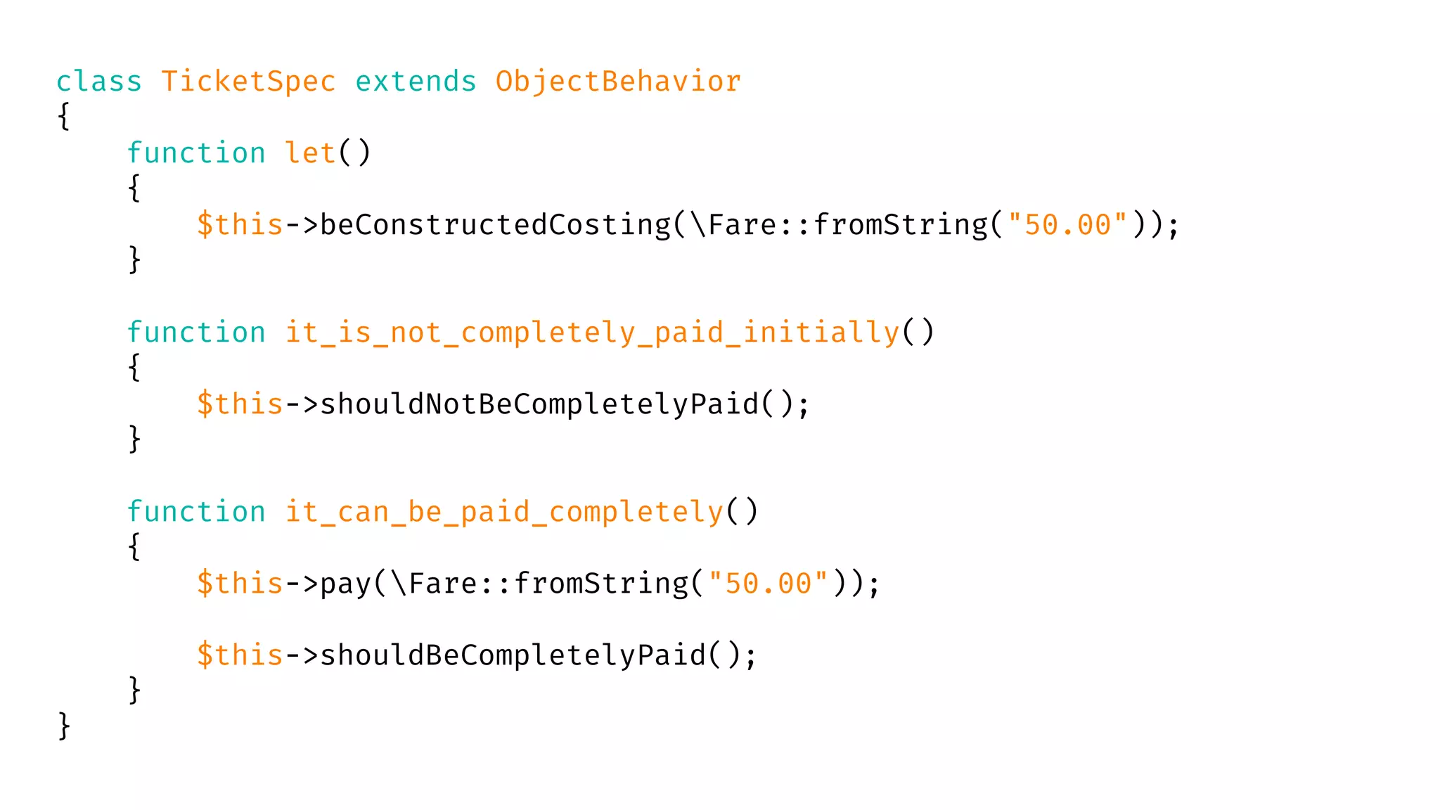 class TicketSpec extends ObjectBehavior
{
function let()
{
$this->beConstructedCosting(Fare::fromString("50.00"));
}
function it_is_not_completely_paid_initially()
{
$this->shouldNotBeCompletelyPaid();
}
function it_can_be_paid_completely()
{
$this->pay(Fare::fromString("50.00"));
$this->shouldBeCompletelyPaid();
}
}
 