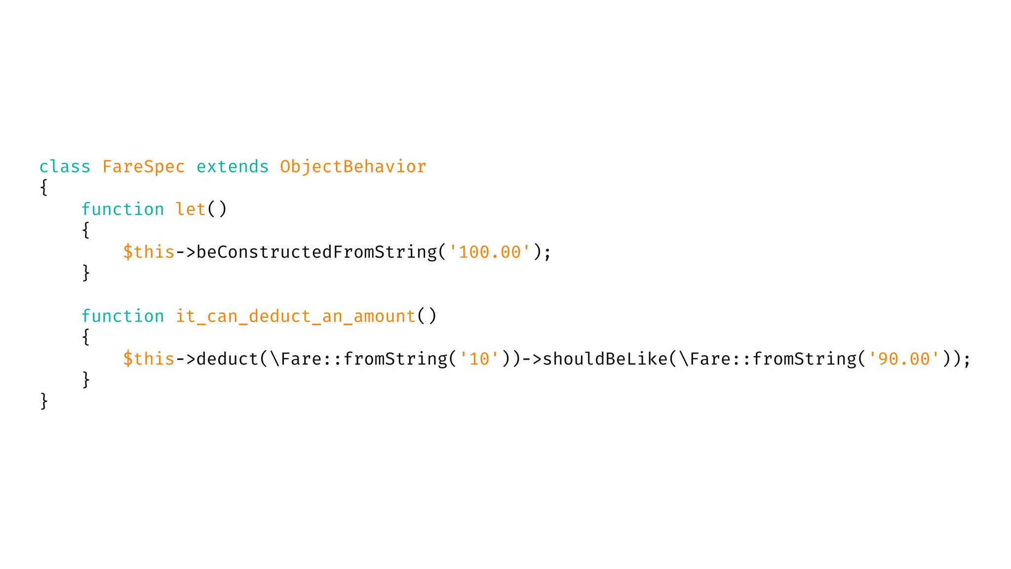 class FareSpec extends ObjectBehavior
{
function let()
{
$this->beConstructedFromString('100.00');
}
function it_can_deduct_an_amount()
{
$this->deduct(Fare::fromString('10'))->shouldBeLike(Fare::fromString('90.00'));
}
}
 