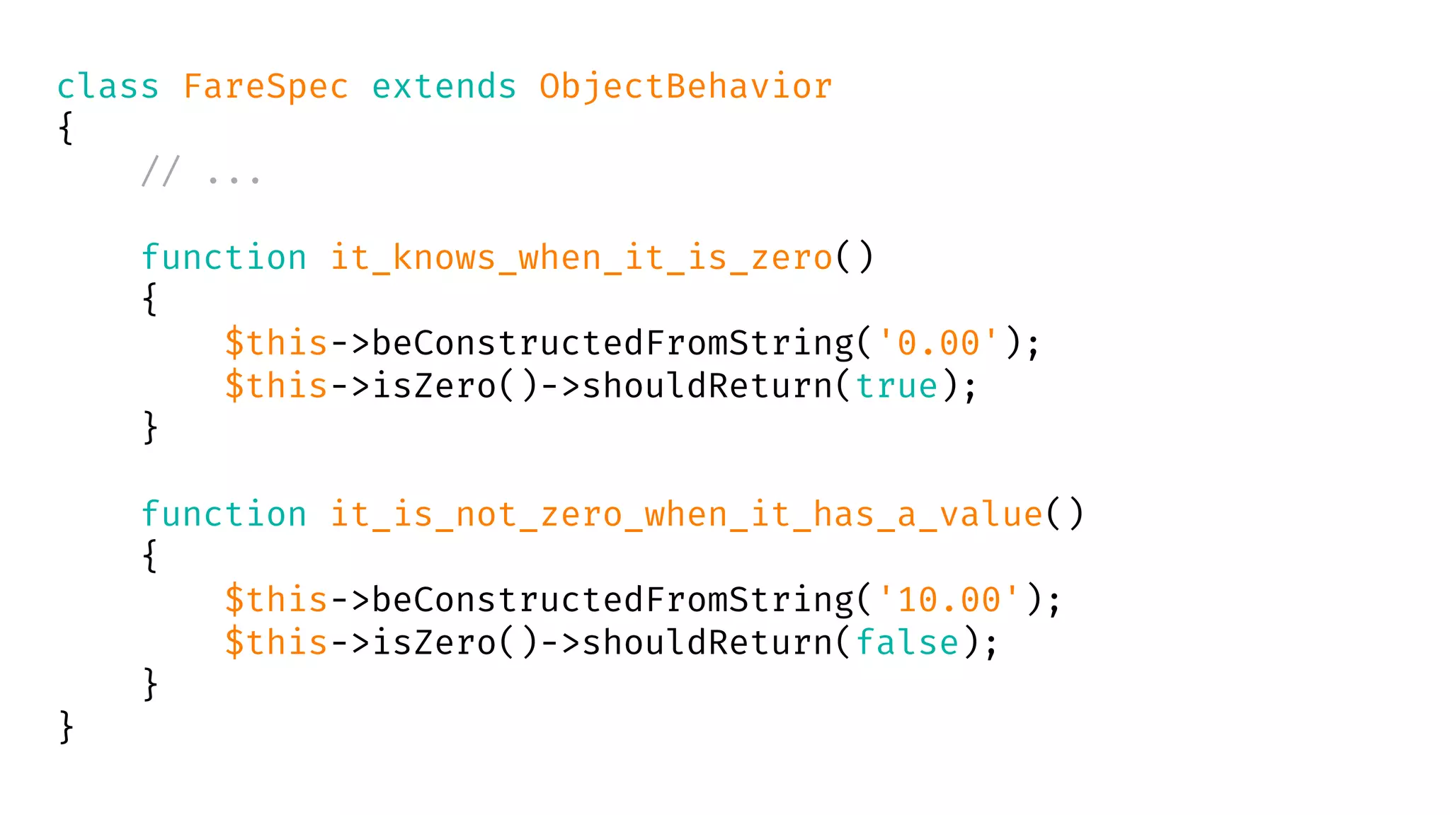class FareSpec extends ObjectBehavior
{
// ...
function it_knows_when_it_is_zero()
{
$this->beConstructedFromString('0.00');
$this->isZero()->shouldReturn(true);
}
function it_is_not_zero_when_it_has_a_value()
{
$this->beConstructedFromString('10.00');
$this->isZero()->shouldReturn(false);
}
}
 