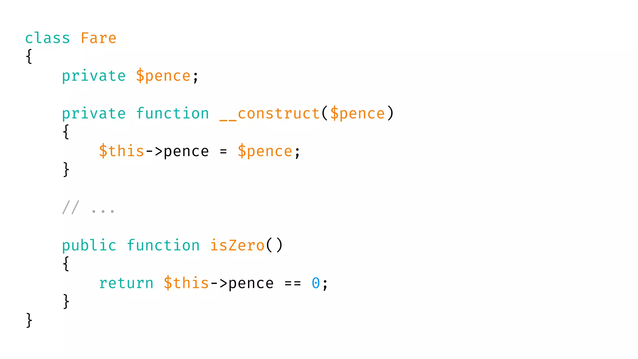 class Fare
{
private $pence;
private function __construct($pence)
{
$this->pence = $pence;
}
// ...
public function isZero()
{
return $this->pence == 0;
}
}
 