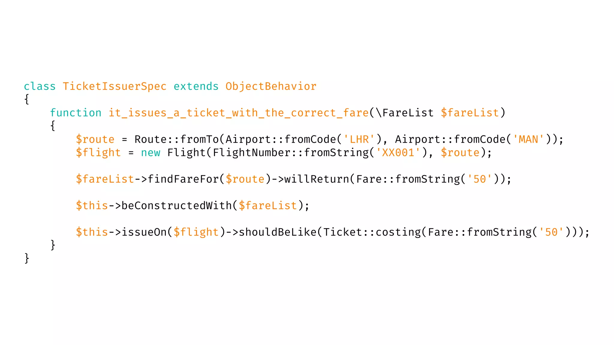 class TicketIssuerSpec extends ObjectBehavior
{
function it_issues_a_ticket_with_the_correct_fare(FareList $fareList)
{
$route = Route::fromTo(Airport::fromCode('LHR'), Airport::fromCode('MAN'));
$flight = new Flight(FlightNumber::fromString('XX001'), $route);
$fareList->findFareFor($route)->willReturn(Fare::fromString('50'));
$this->beConstructedWith($fareList);
$this->issueOn($flight)->shouldBeLike(Ticket::costing(Fare::fromString('50')));
}
}
 